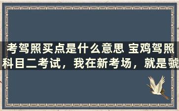 考驾照买点是什么意思 宝鸡驾照科目二考试，我在新考场，就是虢镇的那个，请问考场买点怎么买，要具体的